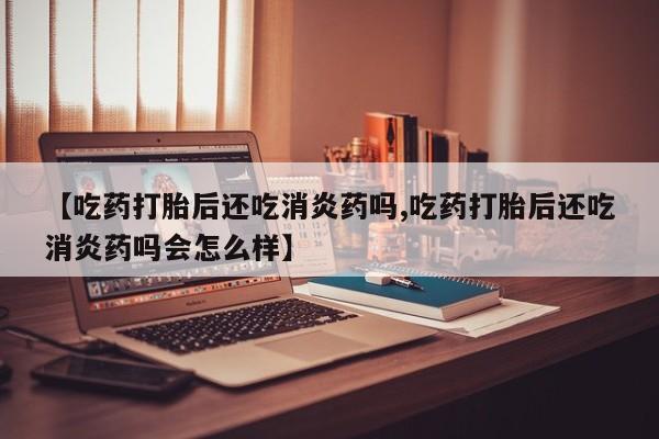 哪里有堕胎药微信【吃药打胎后还吃消炎药吗,吃药打胎后还吃消炎药吗会怎么样】