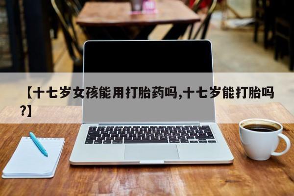 哪里有堕胎药微信【十七岁女孩能用打胎药吗,十七岁能打胎吗?】