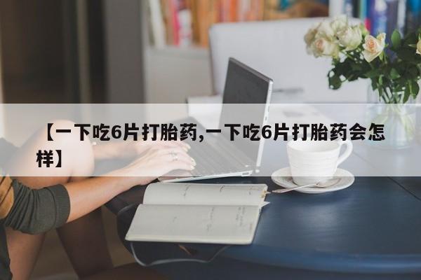 哪里有堕胎药微信【一下吃6片打胎药,一下吃6片打胎药会怎样】