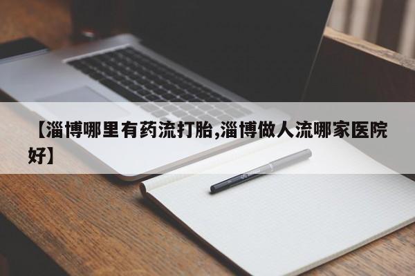 哪里有堕胎药微信【淄博哪里有药流打胎,淄博做人流哪家医院好】