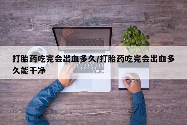 哪里有堕胎药微信打胎药吃完会出血多久/打胎药吃完会出血多久能干净