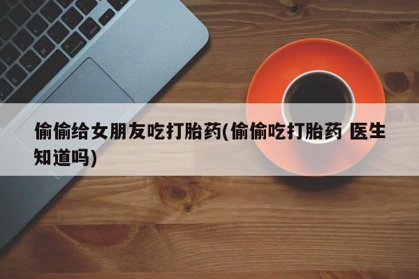 哪里有堕胎药微信偷偷给女朋友吃打胎药(偷偷吃打胎药 医生知道吗)
