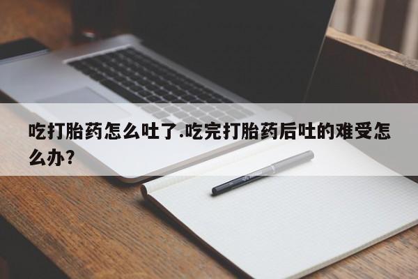 哪里有堕胎药微信吃打胎药怎么吐了.吃完打胎药后吐的难受怎么办？