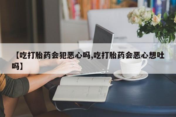 哪里有堕胎药微信【吃打胎药会犯恶心吗,吃打胎药会恶心想吐吗】