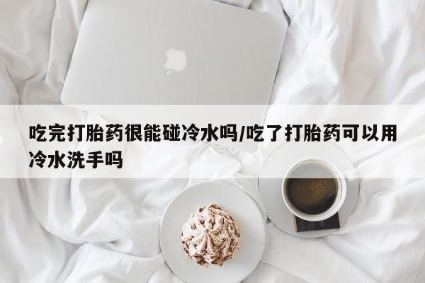 哪里有堕胎药微信吃完打胎药很能碰冷水吗/吃了打胎药可以用冷水洗手吗