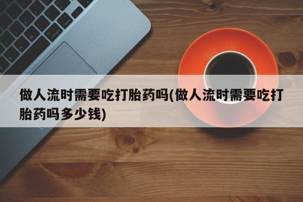 哪里有堕胎药微信做人流时需要吃打胎药吗(做人流时需要吃打胎药吗多少钱)