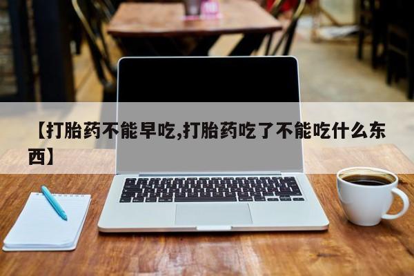 哪里有堕胎药微信【打胎药不能早吃,打胎药吃了不能吃什么东西】