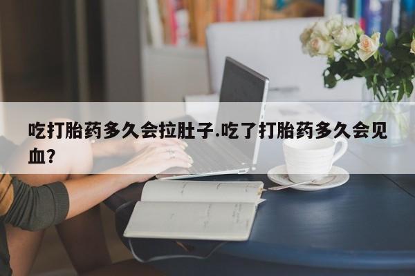 哪里有堕胎药微信吃打胎药多久会拉肚子.吃了打胎药多久会见血？