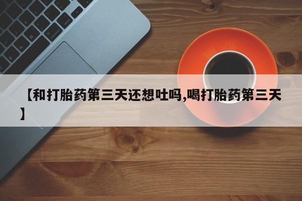 哪里有堕胎药微信【和打胎药第三天还想吐吗,喝打胎药第三天】