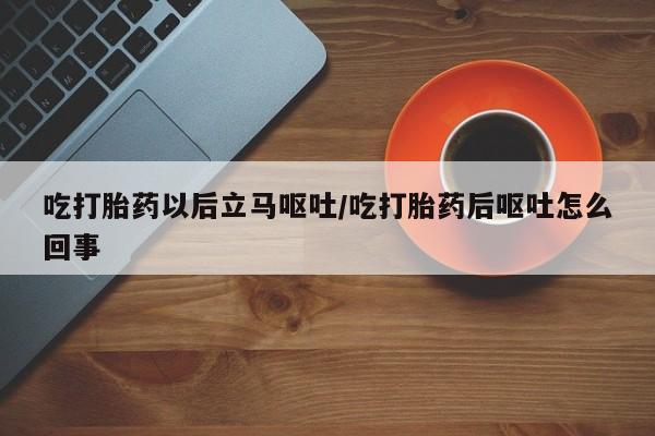 哪里有堕胎药微信吃打胎药以后立马呕吐/吃打胎药后呕吐怎么回事