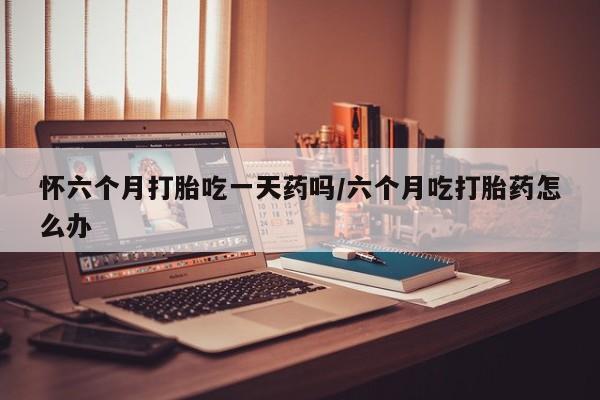 哪里有堕胎药微信怀六个月打胎吃一天药吗/六个月吃打胎药怎么办
