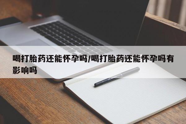哪里有堕胎药微信喝打胎药还能怀孕吗/喝打胎药还能怀孕吗有影响吗