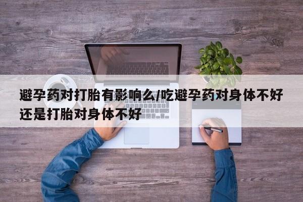 哪里有堕胎药微信避孕药对打胎有影响么/吃避孕药对身体不好还是打胎对身体不好
