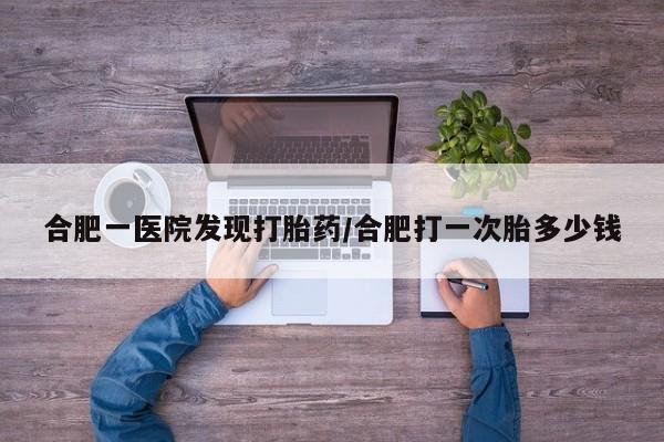哪里有堕胎药微信合肥一医院发现打胎药/合肥打一次胎多少钱