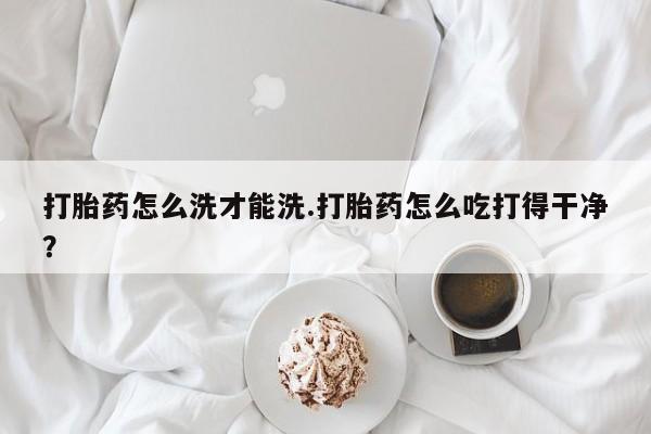 哪里有堕胎药微信打胎药怎么洗才能洗.打胎药怎么吃打得干净？