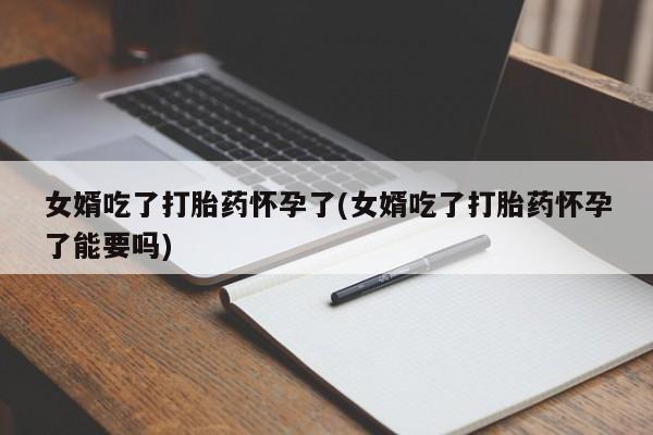 哪里有堕胎药微信女婿吃了打胎药怀孕了(女婿吃了打胎药怀孕了能要吗)