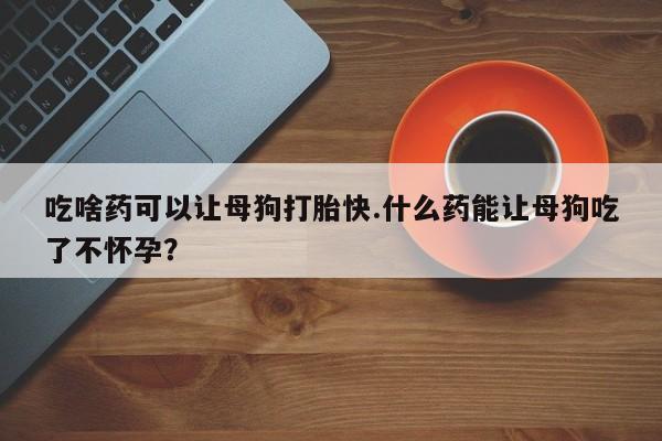 哪里有堕胎药微信吃啥药可以让母狗打胎快.什么药能让母狗吃了不怀孕？
