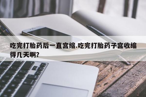 哪里有堕胎药微信吃完打胎药后一直宫缩.吃完打胎药子宫收缩得几天啊？