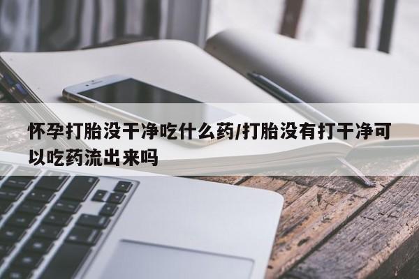 哪里有堕胎药微信怀孕打胎没干净吃什么药/打胎没有打干净可以吃药流出来吗