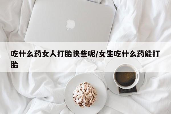 哪里有堕胎药微信吃什么药女人打胎快些呢/女生吃什么药能打胎
