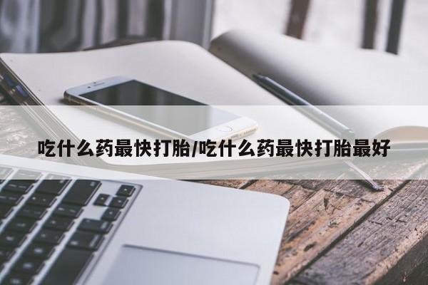 哪里有堕胎药微信吃什么药最快打胎/吃什么药最快打胎最好