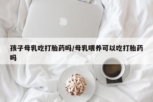 哪里有堕胎药微信孩子母乳吃打胎药吗/母乳喂养可以吃打胎药吗